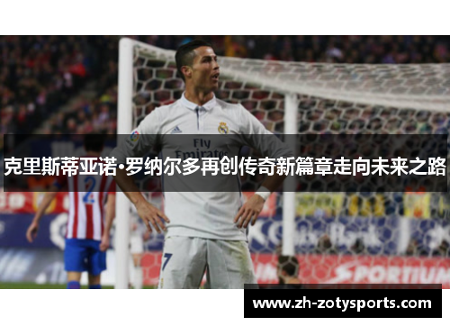 克里斯蒂亚诺·罗纳尔多再创传奇新篇章走向未来之路